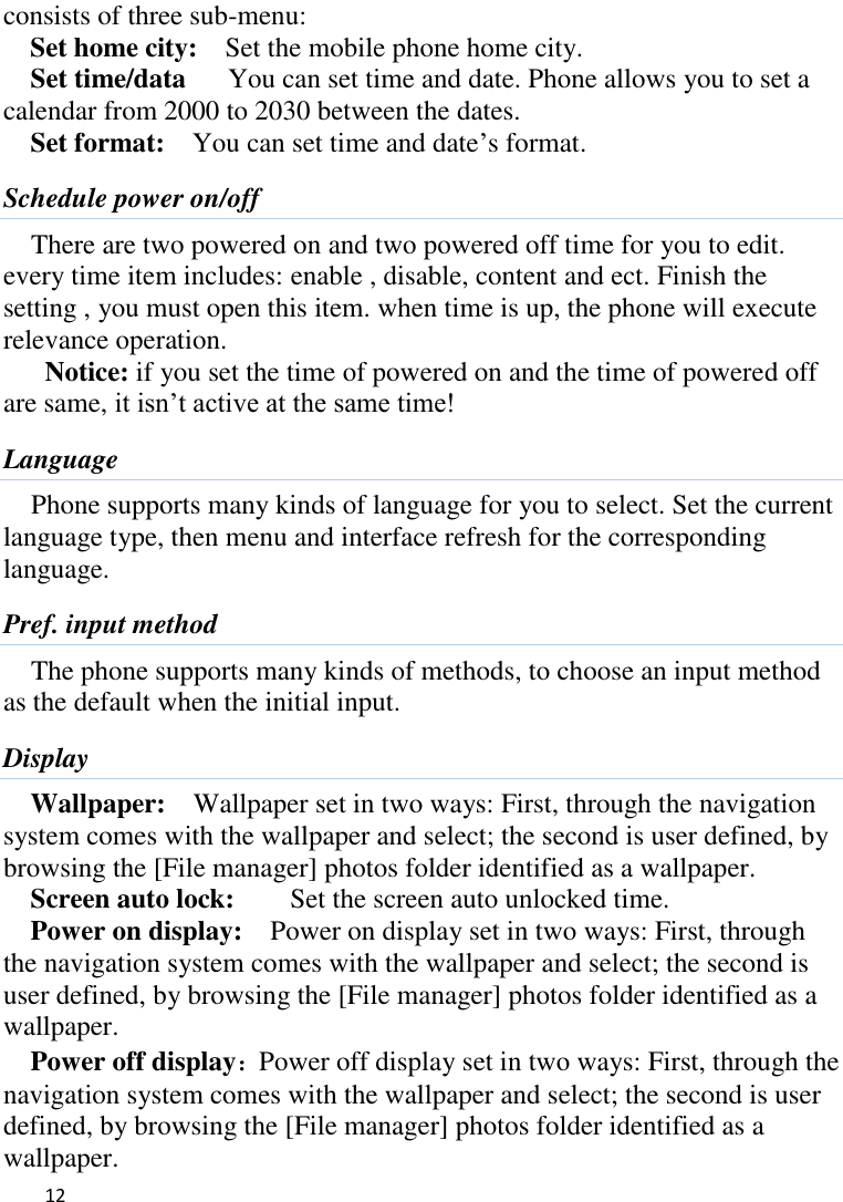   12    consists of three sub-menu:   Set home city:    Set the mobile phone home city.   Set time/data      You can set time and date. Phone allows you to set a calendar from 2000 to 2030 between the dates. Set format:    You can set time and date‟s format. Schedule power on/off There are two powered on and two powered off time for you to edit. every time item includes: enable , disable, content and ect. Finish the setting , you must open this item. when time is up, the phone will execute relevance operation. Notice: if you set the time of powered on and the time of powered off are same, it isn‟t active at the same time! Language Phone supports many kinds of language for you to select. Set the current language type, then menu and interface refresh for the corresponding language. Pref. input method The phone supports many kinds of methods, to choose an input method as the default when the initial input. Display Wallpaper:    Wallpaper set in two ways: First, through the navigation system comes with the wallpaper and select; the second is user defined, by browsing the [File manager] photos folder identified as a wallpaper. Screen auto lock:        Set the screen auto unlocked time. Power on display:    Power on display set in two ways: First, through the navigation system comes with the wallpaper and select; the second is user defined, by browsing the [File manager] photos folder identified as a wallpaper. Power off display：Power off display set in two ways: First, through the navigation system comes with the wallpaper and select; the second is user defined, by browsing the [File manager] photos folder identified as a wallpaper. 