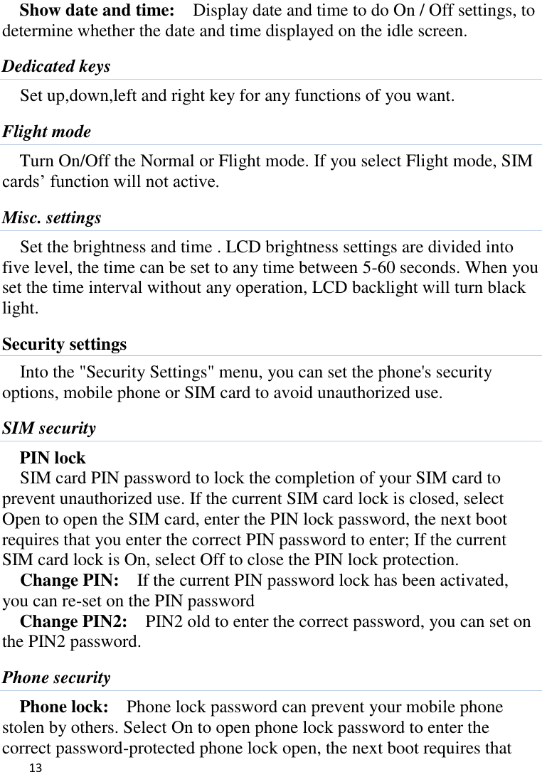   13    Show date and time:    Display date and time to do On / Off settings, to determine whether the date and time displayed on the idle screen. Dedicated keys Set up,down,left and right key for any functions of you want. Flight mode Turn On/Off the Normal or Flight mode. If you select Flight mode, SIM cards‟ function will not active. Misc. settings Set the brightness and time . LCD brightness settings are divided into five level, the time can be set to any time between 5-60 seconds. When you set the time interval without any operation, LCD backlight will turn black light.   Security settings Into the &quot;Security Settings&quot; menu, you can set the phone&apos;s security options, mobile phone or SIM card to avoid unauthorized use. SIM security PIN lock SIM card PIN password to lock the completion of your SIM card to prevent unauthorized use. If the current SIM card lock is closed, select Open to open the SIM card, enter the PIN lock password, the next boot requires that you enter the correct PIN password to enter; If the current SIM card lock is On, select Off to close the PIN lock protection.     Change PIN:  If the current PIN password lock has been activated, you can re-set on the PIN password   Change PIN2:    PIN2 old to enter the correct password, you can set on the PIN2 password. Phone security Phone lock:  Phone lock password can prevent your mobile phone stolen by others. Select On to open phone lock password to enter the correct password-protected phone lock open, the next boot requires that 