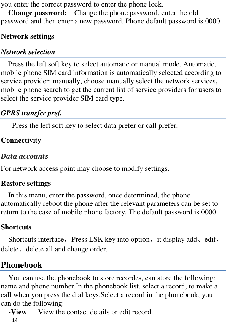   14    you enter the correct password to enter the phone lock. Change password:  Change the phone password, enter the old password and then enter a new password. Phone default password is 0000. Network settings Network selection Press the left soft key to select automatic or manual mode. Automatic, mobile phone SIM card information is automatically selected according to service provider; manually, choose manually select the network services, mobile phone search to get the current list of service providers for users to select the service provider SIM card type. GPRS transfer pref. Press the left soft key to select data prefer or call prefer. Connectivity Data accounts For network access point may choose to modify settings. Restore settings In this menu, enter the password, once determined, the phone automatically reboot the phone after the relevant parameters can be set to return to the case of mobile phone factory. The default password is 0000. Shortcuts Shortcuts interface，Press LSK key into option，it display add、edit、delete、delete all and change order. Phonebook You can use the phonebook to store recordes, can store the following: name and phone number.In the phonebook list, select a record, to make a call when you press the dial keys.Select a record in the phonebook, you can do the following:   -View    View the contact details or edit record.   