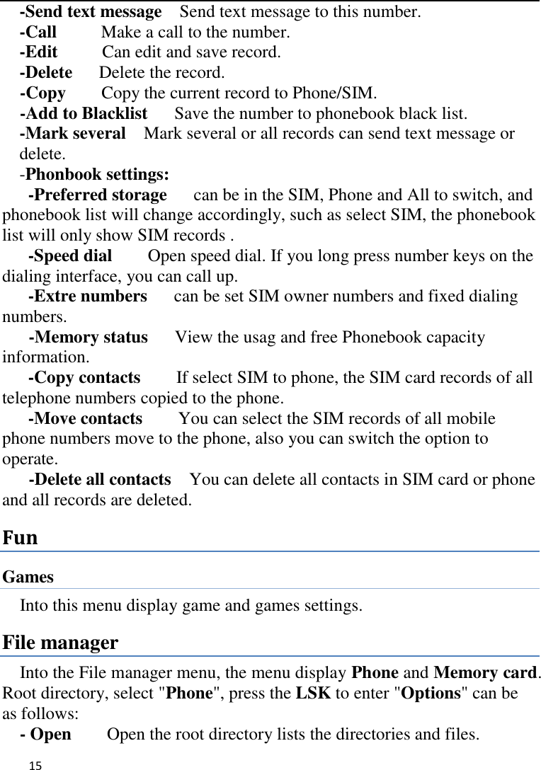   15    -Send text message    Send text message to this number. -Call      Make a call to the number. -Edit     Can edit and save record.   -Delete    Delete the record.   -Copy     Copy the current record to Phone/SIM. -Add to Blacklist      Save the number to phonebook black list. -Mark several    Mark several or all records can send text message or delete. -Phonbook settings:   -Preferred storage   can be in the SIM, Phone and All to switch, and phonebook list will change accordingly, such as select SIM, the phonebook list will only show SIM records .   -Speed dial    Open speed dial. If you long press number keys on the dialing interface, you can call up. -Extre numbers   can be set SIM owner numbers and fixed dialing numbers.      -Memory status   View the usag and free Phonebook capacity information. -Copy contacts      If select SIM to phone, the SIM card records of all telephone numbers copied to the phone. -Move contacts        You can select the SIM records of all mobile phone numbers move to the phone, also you can switch the option to operate.    -Delete all contacts    You can delete all contacts in SIM card or phone and all records are deleted. Fun Games Into this menu display game and games settings. File manager Into the File manager menu, the menu display Phone and Memory card. Root directory, select &quot;Phone&quot;, press the LSK to enter &quot;Options&quot; can be as follows:      - Open    Open the root directory lists the directories and files.   