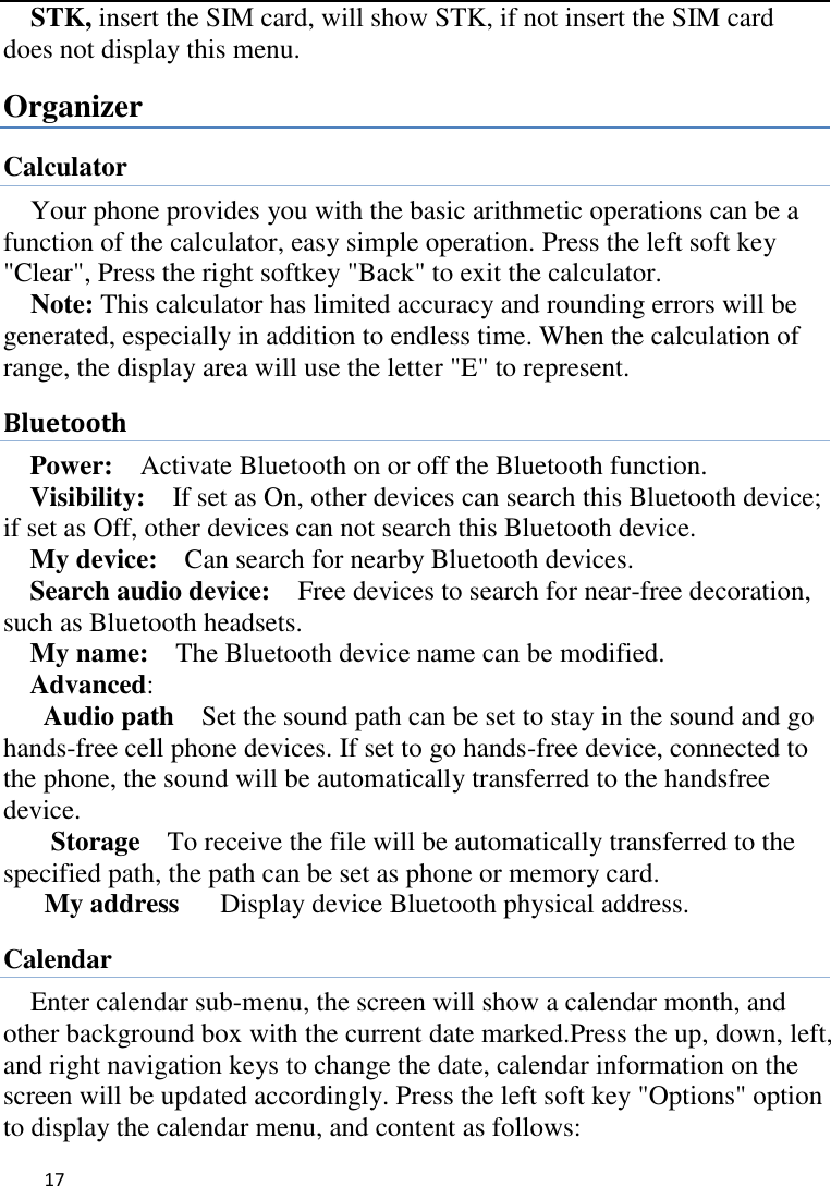   17    STK, insert the SIM card, will show STK, if not insert the SIM card does not display this menu.   Organizer Calculator Your phone provides you with the basic arithmetic operations can be a function of the calculator, easy simple operation. Press the left soft key &quot;Clear&quot;, Press the right softkey &quot;Back&quot; to exit the calculator. Note: This calculator has limited accuracy and rounding errors will be generated, especially in addition to endless time. When the calculation of range, the display area will use the letter &quot;E&quot; to represent. Bluetooth Power:  Activate Bluetooth on or off the Bluetooth function.   Visibility:    If set as On, other devices can search this Bluetooth device; if set as Off, other devices can not search this Bluetooth device.   My device:    Can search for nearby Bluetooth devices.   Search audio device:    Free devices to search for near-free decoration, such as Bluetooth headsets.   My name:    The Bluetooth device name can be modified. Advanced:   Audio path  Set the sound path can be set to stay in the sound and go hands-free cell phone devices. If set to go hands-free device, connected to the phone, the sound will be automatically transferred to the handsfree device.   Storage  To receive the file will be automatically transferred to the specified path, the path can be set as phone or memory card. My address    Display device Bluetooth physical address. Calendar Enter calendar sub-menu, the screen will show a calendar month, and other background box with the current date marked.Press the up, down, left, and right navigation keys to change the date, calendar information on the screen will be updated accordingly. Press the left soft key &quot;Options&quot; option to display the calendar menu, and content as follows:     