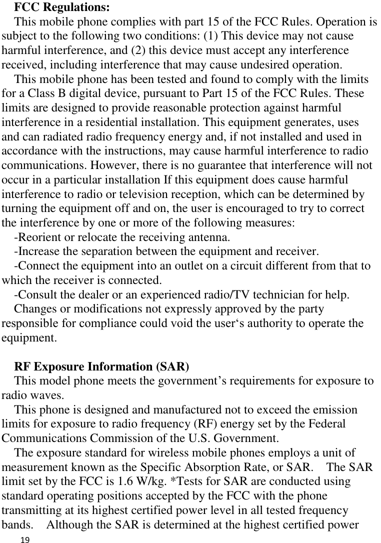   19    FCC Regulations: This mobile phone complies with part 15 of the FCC Rules. Operation is subject to the following two conditions: (1) This device may not cause harmful interference, and (2) this device must accept any interference received, including interference that may cause undesired operation. This mobile phone has been tested and found to comply with the limits for a Class B digital device, pursuant to Part 15 of the FCC Rules. These limits are designed to provide reasonable protection against harmful interference in a residential installation. This equipment generates, uses and can radiated radio frequency energy and, if not installed and used in accordance with the instructions, may cause harmful interference to radio communications. However, there is no guarantee that interference will not occur in a particular installation If this equipment does cause harmful interference to radio or television reception, which can be determined by turning the equipment off and on, the user is encouraged to try to correct the interference by one or more of the following measures: -Reorient or relocate the receiving antenna. -Increase the separation between the equipment and receiver. -Connect the equipment into an outlet on a circuit different from that to which the receiver is connected. -Consult the dealer or an experienced radio/TV technician for help. Changes or modifications not expressly approved by the party responsible for compliance could void the user„s authority to operate the equipment.  RF Exposure Information (SAR) This model phone meets the government‟s requirements for exposure to radio waves. This phone is designed and manufactured not to exceed the emission limits for exposure to radio frequency (RF) energy set by the Federal Communications Commission of the U.S. Government.     The exposure standard for wireless mobile phones employs a unit of measurement known as the Specific Absorption Rate, or SAR.    The SAR limit set by the FCC is 1.6 W/kg. *Tests for SAR are conducted using standard operating positions accepted by the FCC with the phone transmitting at its highest certified power level in all tested frequency bands.    Although the SAR is determined at the highest certified power 