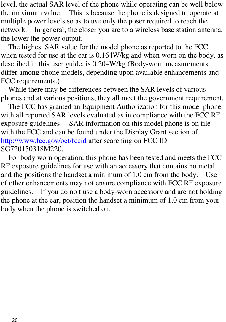   20    level, the actual SAR level of the phone while operating can be well below the maximum value.    This is because the phone is designed to operate at multiple power levels so as to use only the poser required to reach the network.    In general, the closer you are to a wireless base station antenna, the lower the power output. The highest SAR value for the model phone as reported to the FCC when tested for use at the ear is 0.164W/kg and when worn on the body, as described in this user guide, is 0.204W/kg (Body-worn measurements differ among phone models, depending upon available enhancements and FCC requirements.) While there may be differences between the SAR levels of various phones and at various positions, they all meet the government requirement. The FCC has granted an Equipment Authorization for this model phone with all reported SAR levels evaluated as in compliance with the FCC RF exposure guidelines.    SAR information on this model phone is on file with the FCC and can be found under the Display Grant section of http://www.fcc.gov/oet/fccid after searching on FCC ID: SG720150318M220. For body worn operation, this phone has been tested and meets the FCC RF exposure guidelines for use with an accessory that contains no metal and the positions the handset a minimum of 1.0 cm from the body.    Use of other enhancements may not ensure compliance with FCC RF exposure guidelines.    If you do no t use a body-worn accessory and are not holding the phone at the ear, position the handset a minimum of 1.0 cm from your body when the phone is switched on.  