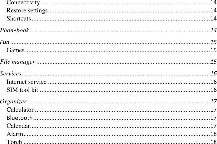      Connectivity ....................................................................................................... 14 Restore settings ................................................................................................... 14 Shortcuts ............................................................................................................. 14 Phonebook .............................................................................................................. 14 Fun .......................................................................................................................... 15 Games ................................................................................................................. 15 File manager .......................................................................................................... 15 Services ................................................................................................................... 16 Internet service ................................................................................................... 16 SIM tool kit ........................................................................................................ 16 Organizer ................................................................................................................ 17 Calculator ........................................................................................................... 17 Bluetooth ............................................................................................................ 17 Calendar.............................................................................................................. 17 Alarm .................................................................................................................. 18 Torch .................................................................................................................. 18 