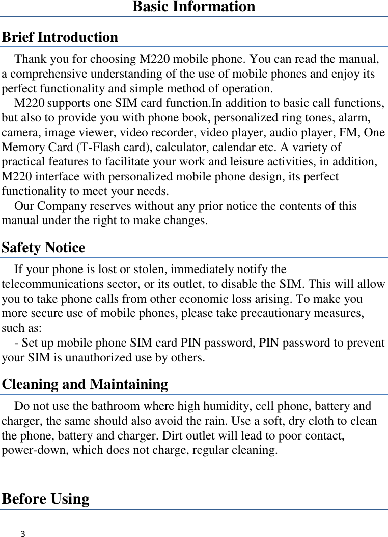 3   Basic Information Brief Introduction Thank you for choosing M220 mobile phone. You can read the manual, a comprehensive understanding of the use of mobile phones and enjoy its perfect functionality and simple method of operation.     M220 supports one SIM card function.In addition to basic call functions, but also to provide you with phone book, personalized ring tones, alarm, camera, image viewer, video recorder, video player, audio player, FM, One Memory Card (T-Flash card), calculator, calendar etc. A variety of practical features to facilitate your work and leisure activities, in addition, M220 interface with personalized mobile phone design, its perfect functionality to meet your needs.   Our Company reserves without any prior notice the contents of this manual under the right to make changes. Safety Notice If your phone is lost or stolen, immediately notify the telecommunications sector, or its outlet, to disable the SIM. This will allow you to take phone calls from other economic loss arising. To make you more secure use of mobile phones, please take precautionary measures, such as:     - Set up mobile phone SIM card PIN password, PIN password to prevent your SIM is unauthorized use by others.   Cleaning and Maintaining Do not use the bathroom where high humidity, cell phone, battery and charger, the same should also avoid the rain. Use a soft, dry cloth to clean the phone, battery and charger. Dirt outlet will lead to poor contact, power-down, which does not charge, regular cleaning.Before Using 