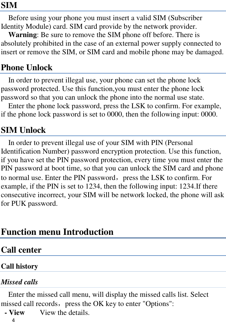   4    SIM   Before using your phone you must insert a valid SIM (Subscriber Identity Module) card. SIM card provide by the network provider.     Warning: Be sure to remove the SIM phone off before. There is absolutely prohibited in the case of an external power supply connected to insert or remove the SIM, or SIM card and mobile phone may be damaged.   Phone Unlock In order to prevent illegal use, your phone can set the phone lock password protected. Use this function,you must enter the phone lock password so that you can unlock the phone into the normal use state.   Enter the phone lock password, press the LSK to confirm. For example, if the phone lock password is set to 0000, then the following input: 0000. SIM Unlock In order to prevent illegal use of your SIM with PIN (Personal Identification Number) password encryption protection. Use this function, if you have set the PIN password protection, every time you must enter the PIN password at boot time, so that you can unlock the SIM card and phone to normal use. Enter the PIN password，press the LSK to confirm. For example, if the PIN is set to 1234, then the following input: 1234.If there consecutive incorrect, your SIM will be network locked, the phone will ask for PUK password.   Function menu Introduction Call center Call history Missed calls Enter the missed call menu, will display the missed calls list. Select missed call records，press the OK key to enter &quot;Options&quot;:   - View    View the details. 