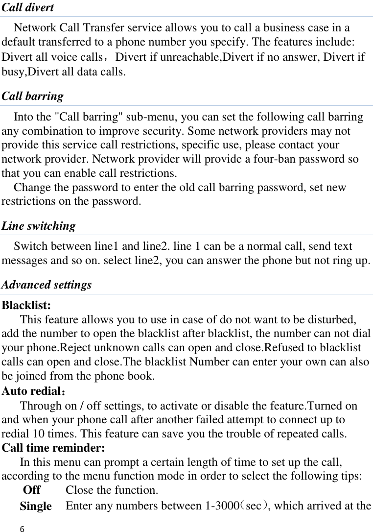   6    Call divert Network Call Transfer service allows you to call a business case in a default transferred to a phone number you specify. The features include: Divert all voice calls，Divert if unreachable,Divert if no answer, Divert if busy,Divert all data calls. Call barring Into the &quot;Call barring&quot; sub-menu, you can set the following call barring any combination to improve security. Some network providers may not provide this service call restrictions, specific use, please contact your network provider. Network provider will provide a four-ban password so that you can enable call restrictions. Change the password to enter the old call barring password, set new restrictions on the password. Line switching Switch between line1 and line2. line 1 can be a normal call, send text messages and so on. select line2, you can answer the phone but not ring up. Advanced settings Blacklist:   This feature allows you to use in case of do not want to be disturbed, add the number to open the blacklist after blacklist, the number can not dial your phone.Reject unknown calls can open and close.Refused to blacklist calls can open and close.The blacklist Number can enter your own can also be joined from the phone book. Auto redial： Through on / off settings, to activate or disable the feature.Turned on and when your phone call after another failed attempt to connect up to redial 10 times. This feature can save you the trouble of repeated calls. Call time reminder: In this menu can prompt a certain length of time to set up the call, according to the menu function mode in order to select the following tips: Off   Close the function. Single    Enter any numbers between 1-3000（sec）, which arrived at the 