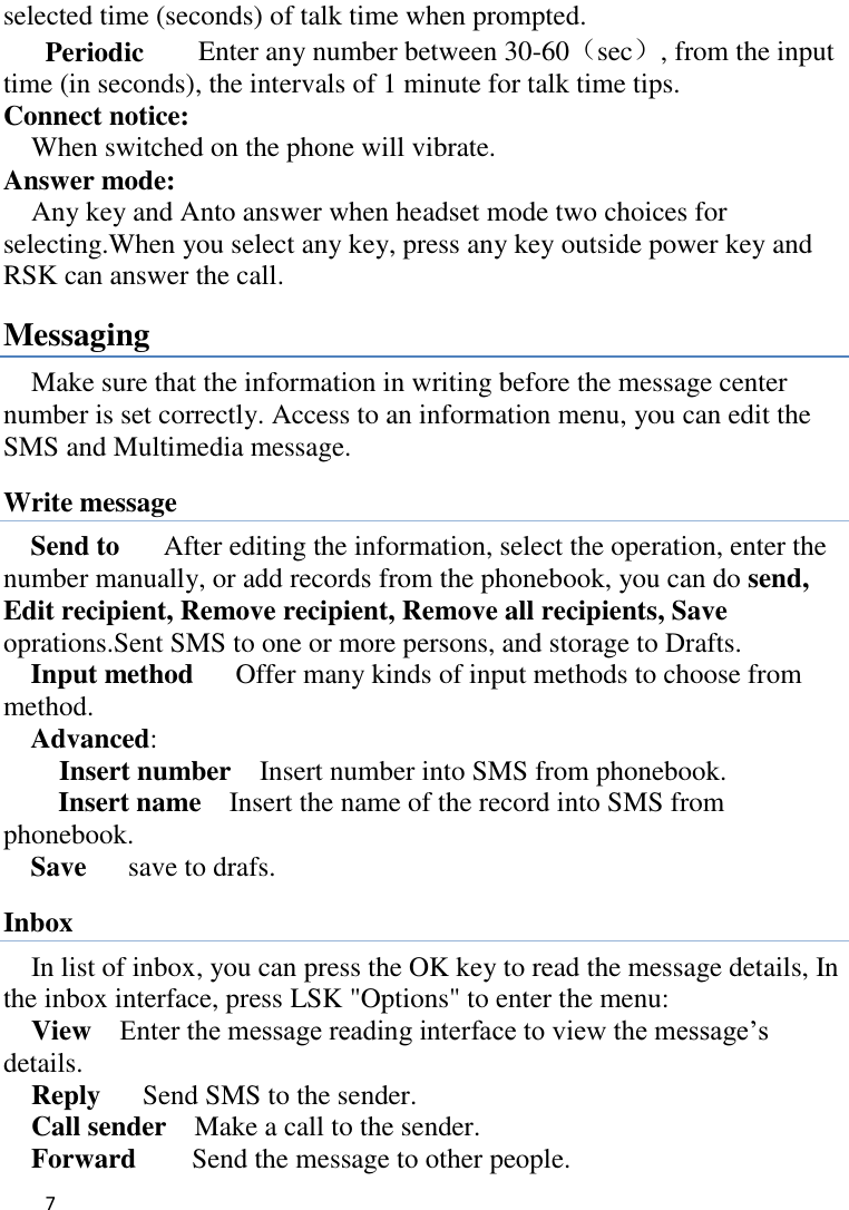   7    selected time (seconds) of talk time when prompted. Periodic    Enter any number between 30-60（sec）, from the input time (in seconds), the intervals of 1 minute for talk time tips. Connect notice:   When switched on the phone will vibrate. Answer mode: Any key and Anto answer when headset mode two choices for selecting.When you select any key, press any key outside power key and RSK can answer the call. Messaging Make sure that the information in writing before the message center number is set correctly. Access to an information menu, you can edit the SMS and Multimedia message. Write message Send to    After editing the information, select the operation, enter the number manually, or add records from the phonebook, you can do send, Edit recipient, Remove recipient, Remove all recipients, Save oprations.Sent SMS to one or more persons, and storage to Drafts. Input method      Offer many kinds of input methods to choose from method. Advanced:     Insert number  Insert number into SMS from phonebook. Insert name  Insert the name of the record into SMS from phonebook. Save      save to drafs. Inbox In list of inbox, you can press the OK key to read the message details, In the inbox interface, press LSK &quot;Options&quot; to enter the menu: View  Enter the message reading interface to view the message‟s   details. Reply   Send SMS to the sender. Call sender    Make a call to the sender. Forward    Send the message to other people. 