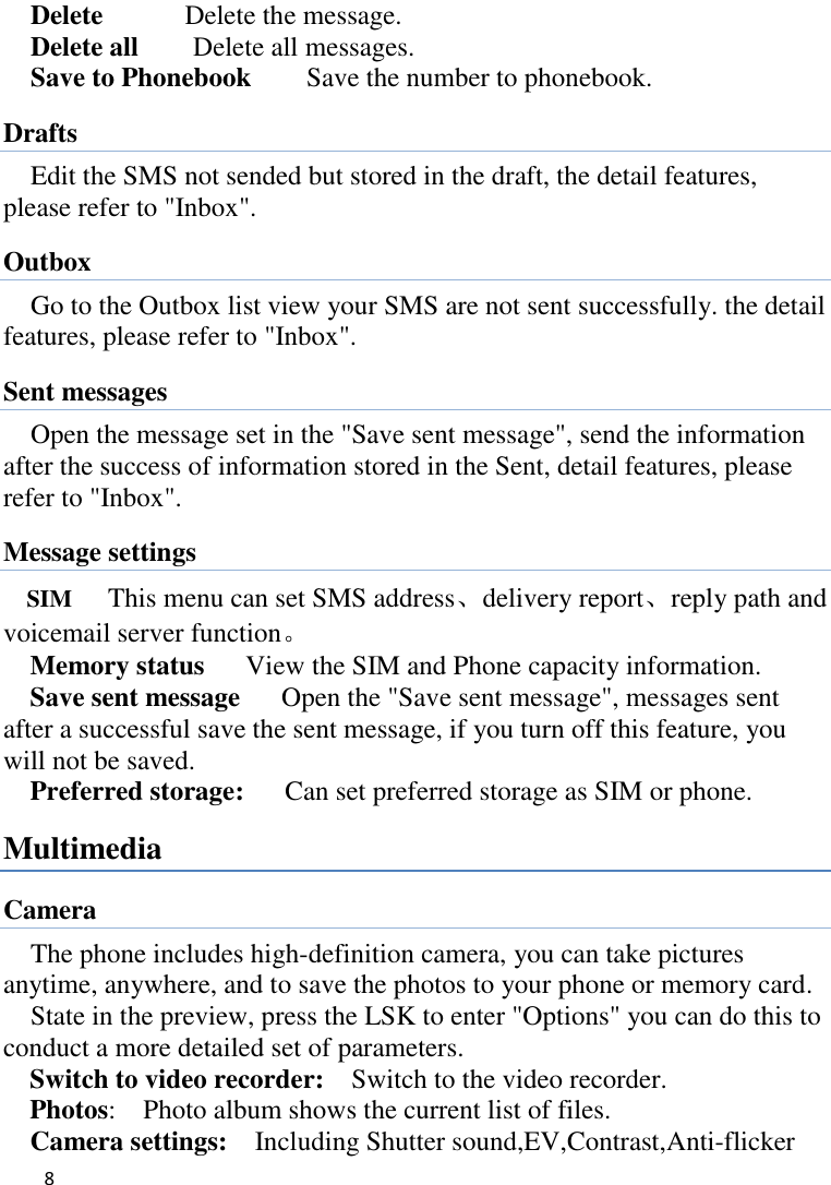   8    Delete      Delete the message. Delete all      Delete all messages. Save to Phonebook        Save the number to phonebook. Drafts Edit the SMS not sended but stored in the draft, the detail features, please refer to &quot;Inbox&quot;. Outbox Go to the Outbox list view your SMS are not sent successfully. the detail features, please refer to &quot;Inbox&quot;.   Sent messages Open the message set in the &quot;Save sent message&quot;, send the information after the success of information stored in the Sent, detail features, please refer to &quot;Inbox&quot;. Message settings SIM      This menu can set SMS address、delivery report、reply path and voicemail server function。 Memory status      View the SIM and Phone capacity information. Save sent message      Open the &quot;Save sent message&quot;, messages sent after a successful save the sent message, if you turn off this feature, you will not be saved.   Preferred storage:   Can set preferred storage as SIM or phone. Multimedia Camera The phone includes high-definition camera, you can take pictures anytime, anywhere, and to save the photos to your phone or memory card.   State in the preview, press the LSK to enter &quot;Options&quot; you can do this to conduct a more detailed set of parameters. Switch to video recorder:    Switch to the video recorder. Photos:    Photo album shows the current list of files.   Camera settings:    Including Shutter sound,EV,Contrast,Anti-flicker 