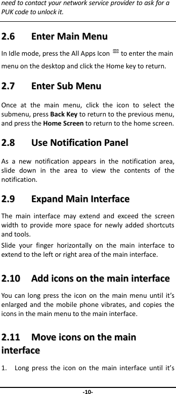  -10- needtocontactyournetworkserviceprovidertoaskforaPUKcodetounlockit. 22..66  EEnntteerrMMaaiinnMMeennuuInIdlemode,presstheAllAppsIcon toenterthemainmenuonthedesktopandclicktheHomekeytoreturn.22..77  EEnntteerrSSuubbMMeennuuOnceatthemainmenu,clicktheicontoselectthesubmenu,pressBackKeytoreturntothepreviousmenu,andpresstheHomeScreentoreturntothehomescreen.22..88  UUsseeNNoottiiffiiccaattiioonnPPaanneellAsanewnotificationappearsinthenotificationarea,slidedownintheareatoviewthecontentsofthenotification.22..99  EExxppaannddMMaaiinnIInntteerrffaacceeThemaininterfacemayextendandexceedthescreenwidthtoprovidemorespacefornewlyaddedshortcutsandtools.Slideyourfingerhorizontallyonthemaininterfacetoextendtotheleftorrightareaofthemaininterface.22..1100  AAddddiiccoonnssoonntthheemmaaiinniinntteerrffaacceeYoucanlongpresstheicononthemainmenuuntilit’senlargedandthemobilephonevibrates,andcopiestheiconsinthemainmenutothemaininterface.22..1111  MMoovveeiiccoonnssoonntthheemmaaiinniinntteerrffaaccee1. Longpresstheicononthemaininterfaceuntilit’s