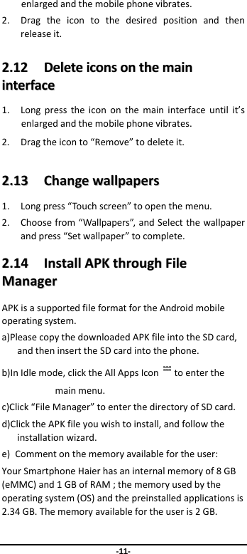  -11- enlargedandthemobilephonevibrates.2. Dragtheicontothedesiredpositionandthenreleaseit.22..1122  DDeelleetteeiiccoonnssoonntthheemmaaiinniinntteerrffaaccee1. Longpresstheicononthemaininterfaceuntilit’senlargedandthemobilephonevibrates.2. Dragtheiconto“Remove”todeleteit.22..1133  CChhaannggeewwaallllppaappeerrss1. Longpress“Touchscreen”toopenthemenu.2. Choosefrom“Wallpapers”,andSelectthewallpaperandpress“Setwallpaper”tocomplete.22..1144  IInnssttaallllAAPPKKtthhrroouugghhFFiilleeMMaannaaggeerrAPKisasupportedfileformatfortheAndroidmobileoperatingsystem.a)PleasecopythedownloadedAPKfileintotheSDcard,andtheninserttheSDcardintothephone.b)InIdlemode,clicktheAllAppsIcon toenterthemainmenu.c)Click“FileManager”toenterthedirectoryofSDcard.d)ClicktheAPKfileyouwishtoinstall,andfollowtheinstallationwizard.e)Commentonthememoryavailablefortheuser:YourSmartphoneHaierhasaninternalmemoryof8GB(eMMC)and1GBofRAM;thememoryusedbytheoperatingsystem(OS)andthepreinstalledapplicationsis2.34GB.Thememoryavailablefortheuseris2GB.