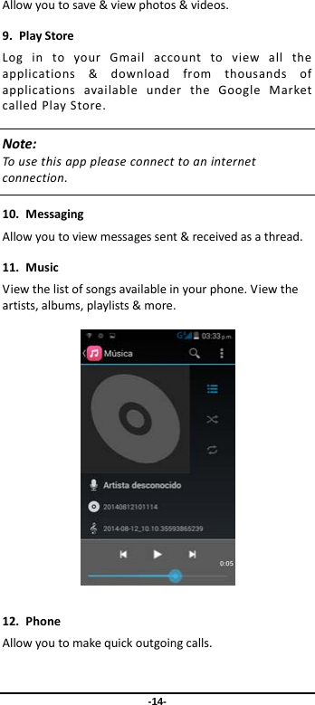  -14- Allowyoutosave&amp;viewphotos&amp;videos.9.PlayStoreLogintoyourGmailaccounttoviewalltheapplications&amp;downloadfromthousandsofapplicationsavailableundertheGoogleMarketcalledPlayStore.Note:Tousethisapppleaseconnecttoaninternetconnection. 10.MessagingAllowyoutoviewmessagessent&amp;receivedasathread.11.MusicViewthelistofsongsavailableinyourphone.Viewtheartists,albums,playlists&amp;more. 12.PhoneAllowyoutomakequickoutgoingcalls.