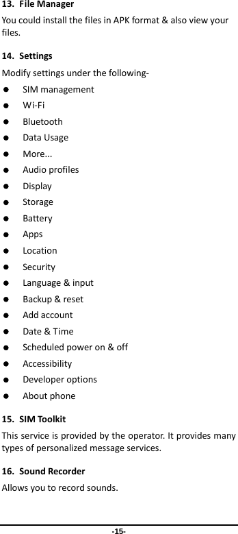  -15- 13.FileManagerYoucouldinstallthefilesinAPKformat&amp;alsoviewyourfiles.14.SettingsModifysettingsunderthefollowing‐ SIMmanagement Wi‐Fi Bluetooth DataUsage More... Audioprofiles Display Storage Battery Apps Location Security Language&amp;input Backup&amp;reset Addaccount Date&amp;Time Scheduledpoweron&amp;off Accessibility Developeroptions Aboutphone15.SIMToolkitThisserviceisprovidedbytheoperator.Itprovidesmanytypesofpersonalizedmessageservices.16.SoundRecorderAllowsyoutorecordsounds.