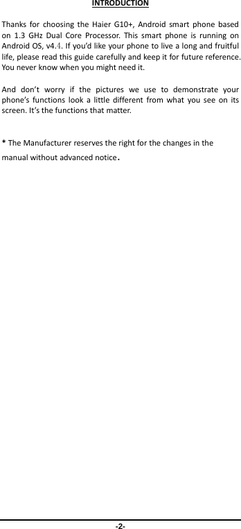 -2- INTRODUCTIONThanksforchoosingtheHaierG10+,Androidsmartphonebasedon1.3GHzDualCoreProcessor.ThissmartphoneisrunningonAndroidOS,v4.4.Ifyou’dlikeyourphonetolivealongandfruitfullife,pleasereadthisguidecarefullyandkeepitforfuturereference.Youneverknowwhenyoumightneedit.Anddon’tworryifthepicturesweusetodemonstrateyourphone’sfunctionslookalittledifferentfromwhatyouseeonitsscreen.It’sthefunctionsthatmatter.*TheManufacturerreservestherightforthechangesinthemanualwithoutadvancednotice.