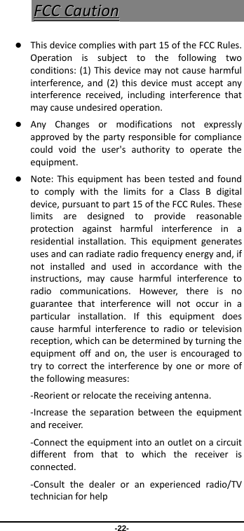  -22- FFCCCCCCaauuttiioonn Thisdevicecomplieswithpart15oftheFCCRules.Operationissubjecttothefollowingtwoconditions:(1)Thisdevicemaynotcauseharmfulinterference,and(2)thisdevicemustacceptanyinterferencereceived,includinginterferencethatmaycauseundesiredoperation. AnyChangesormodificationsnotexpresslyapprovedbythepartyresponsibleforcompliancecouldvoidtheuser&apos;sauthoritytooperatetheequipment. Note:ThisequipmenthasbeentestedandfoundtocomplywiththelimitsforaClassBdigitaldevice,pursuanttopart15oftheFCCRules.Theselimitsaredesignedtoprovidereasonableprotectionagainstharmfulinterferenceinaresidentialinstallation.Thisequipmentgeneratesusesandcanradiateradiofrequencyenergyand,ifnotinstalledandusedinaccordancewiththeinstructions,maycauseharmfulinterferencetoradiocommunications.However,thereisnoguaranteethatinterferencewillnotoccurinaparticularinstallation.Ifthisequipmentdoescauseharmfulinterferencetoradioortelevisionreception,whichcanbedeterminedbyturningtheequipmentoffandon,theuserisencouragedtotrytocorrecttheinterferencebyoneormoreofthefollowingmeasures:‐Reorientorrelocatethereceivingantenna.‐Increasetheseparationbetweentheequipmentandreceiver.‐Connecttheequipmentintoanoutletonacircuitdifferentfromthattowhichthereceiverisconnected.‐Consultthedealeroranexperiencedradio/TVtechnicianforhelp