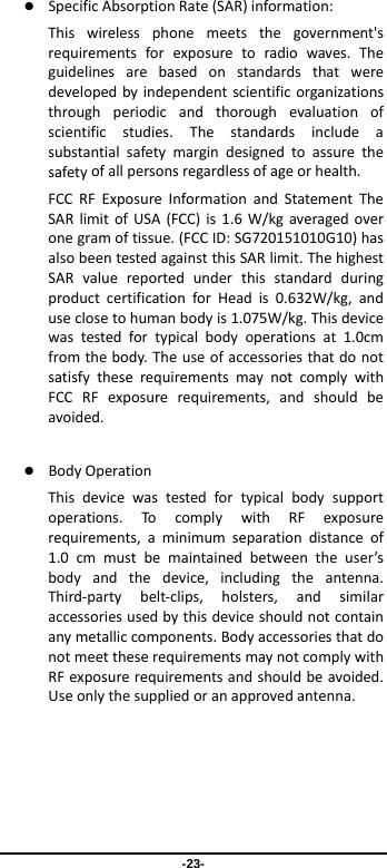  -23-  SpecificAbsorptionRate(SAR)information:　Thiswirelessphonemeetsthegovernment&apos;srequirementsforexposuretoradiowaves.Theguidelinesarebasedonstandardsthatweredevelopedbyindependentscientificorganizationsthroughperiodicandthoroughevaluationofscientificstudies.Thestandardsincludeasubstantialsafetymargindesignedtoassurethesafetyofallpersonsregardlessofageorhealth.FCCRFExposureInformationandStatementTheSARlimitofUSA(FCC)is1.6W/kgaveragedoveronegramoftissue.(FCCID:SG720151010G10)hasalsobeentestedagainstthisSARlimit.ThehighestSARvaluereportedunderthisstandardduringproductcertificationforHeadis0.632W/kg,anduseclosetohumanbodyis1.075W/kg.Thisdevicewastestedfortypicalbodyoperationsat1.0cmfromthebody.TheuseofaccessoriesthatdonotsatisfytheserequirementsmaynotcomplywithFCCRFexposurerequirements,andshouldbeavoided. BodyOperationThisdevicewastestedfortypicalbodysupportoperations.TocomplywithRFexposurerequirements,aminimumseparationdistanceof1.0cmmustbemaintainedbetweentheuser’sbodyandthedevice,includingtheantenna.Third‐partybelt‐clips,holsters,andsimilaraccessoriesusedbythisdeviceshouldnotcontainanymetalliccomponents.BodyaccessoriesthatdonotmeettheserequirementsmaynotcomplywithRFexposurerequirementsandshouldbeavoided.Useonlythesuppliedoranapprovedantenna.