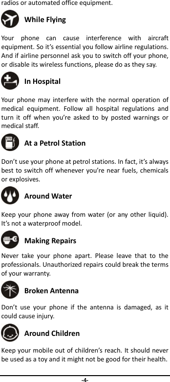  -4- radiosorautomatedofficeequipment. WhileFlying Yourphonecancauseinterferencewithaircraftequipment.Soit’sessentialyoufollowairlineregulations.Andifairlinepersonnelaskyoutoswitchoffyourphone,ordisableitswirelessfunctions,pleasedoastheysay. InHospital Yourphonemayinterferewiththenormaloperationofmedicalequipment.Followallhospitalregulationsandturnitoffwhenyou’reaskedtobypostedwarningsormedicalstaff. AtaPetrolStation Don’tuseyourphoneatpetrolstations.Infact,it’salwaysbesttoswitchoffwheneveryou’renearfuels,chemicalsorexplosives. AroundWater Keepyourphoneawayfromwater(oranyotherliquid).It’snotawaterproofmodel. MakingRepairs Nevertakeyourphoneapart.Pleaseleavethattotheprofessionals.Unauthorizedrepairscouldbreakthetermsofyourwarranty. BrokenAntenna Don’tuseyourphoneiftheantennaisdamaged,asitcouldcauseinjury. AroundChildren Keepyourmobileoutofchildren’sreach.Itshouldneverbeusedasatoyanditmightnotbegoodfortheirhealth.