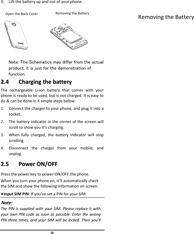  -9- 3. Liftthebatteryupandoutofyourphone.           Note: The Schematics may differ from the actual product, it is just for the demonstration of function. 22..44  CChhaarrggiinnggtthheebbaatttteerryyTherechargeableLi‐ionbatterythatcomeswithyourphoneisreadytobeused,butisnotcharged.Itiseasytodo&amp;canbedonein4simplestepsbelow:1. Connectthechargertoyourphone,andplugitintoasocket.2. Thebatteryindicatorinthecornerofthescreenwillscrolltoshowyouit’scharging.3. Whenfullycharged,thebatteryindicatorwillstopscrolling.4. Disconnectthechargerfromyourmobile,andunplug.22..55  PPoowweerrOONN//OOFFFFPressthepowerkeytopower‐ON/OFFthephone.Whenyouturnyourphoneon,it’llautomaticallychecktheSIMandshowthefollowinginformationonscreen:InputSIMPIN:Ifyou’vesetaPINforyourSIM.Note:ThePINissuppliedwithyourSIM.PleasereplaceitwithyourownPINcodeassoonaspossible.EnterthewrongPINthreetimes,andyourSIMwillbelocked.Thenyou’llRemovingtheBatteryRemovingtheBatteryOpentheBackCover