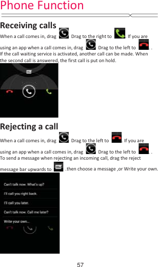 Phone Function   Receiving calls When a call comes in, drag   Drag to the right to  . If you are using an app when a call comes in, drag   Drag to the left to  . . If the call waiting service is activated, another call can be made. When the second call is answered, the first call is put on hold.  Rejecting a call When a call comes in, drag   Drag to the left to  . If you are using an app when a call comes in, drag    Drag to the left to  . . To send a message when rejecting an incoming call, drag the reject message bar upwards to .then choose a message ,or Write your own.  57