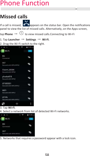 Phone Function  Missed calls If a call is missed,  appears on the status bar. Open the notifications panel to view the list of missed calls. Alternatively, on the Apps screen, tap Phone  ɠ  to view missed calls.Connecting to Wi-Fi 1. Tap Launcher  ɠ Settings  ɠ Wi-Fi. 2. Drag the Wi-Fi switch to the right.  3. Tap Wi-Fi.  4. Select a network from list of detected Wi-Fi networks.  5. Networks that requires a password appear with a lock icon.     58