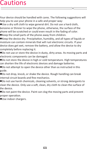  Your device should be handled with cares. The following suggesƟons will help you to use your phone in a safe and proper way:   zUse a dry soŌ cloth to wipe general dirt. Do not use a hard cloth, benzene or thinner to wipe the phone, otherwise, the surface of the phone will be scratched or could even result in the fading of color. zKeep the small parts of the phone away from children.   zKeep the device dry. PrecipitaƟon, humidity, and all types of liquids or moisture can contain minerals that will rust electronic circuits. If your device does get wet, remove the baƩery, and allow the device to dry completely before replacing it.   zDo not use or store the device in dusty, dirty areas. Its moving parts and electronic components can be damaged. zDo not store the device in high or cold temperature. High temperatures can shorten the life of electronic devices and damage baƩeries. zDo not aƩempt to open the device other than as instructed in this guide. zDo not drop, knock, or shake the device. Rough handling can break internal circuit boards and Įne mechanics.   zDo not use harsh chemicals, cleaning solvents, or strong detergents to clean the device. Only use a soŌ, clean, dry cloth to clean the surface of the device. zDo not paint the device. Paint can clog the moving parts and prevent proper operaƟon.  zUse indoor chargers.        Cautions69
