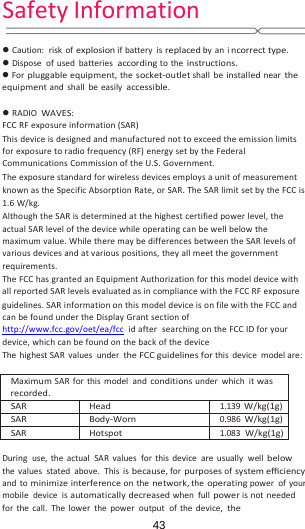 43SafetyInformation Caution:riskofexplosionifbatteryisreplacedbyanincorrecttype. Disposeofusedbatteriesaccordingtotheinstructions. Forpluggableequipment,thesocket‐outletshallbeinstalledneartheequipmentandshallbeeasilyaccessible. RADIOWAVES:FCCRFexposureinformation(SAR)Thisdeviceisdesignedandmanufacturednottoexceedtheemissionlimitsforexposuretoradiofrequency(RF)energysetbytheFederalCommunicationsCommissionoftheU.S.Government.TheexposurestandardforwirelessdevicesemploysaunitofmeasurementknownastheSpecificAbsorptionRate,orSAR.TheSARlimitsetbytheFCCis1.6W/kg.AlthoughtheSARisdeterminedatthehighestcertifiedpowerlevel,theactualSARlevelofthedevicewhileoperatingcanbewellbelowthemaximumvalue.WhiletheremaybedifferencesbetweentheSARlevelsofvariousdevicesandatvariouspositions,theyallmeetthegovernmentrequirements.TheFCChasgrantedanEquipmentAuthorizationforthismodeldevicewithallreportedSARlevelsevaluatedasincompliancewiththeFCCRFexposureguidelines.SARinformationonthismodeldeviceisonfilewiththeFCCandcanbefoundundertheDisplayGrantsectionofhttp://www.fcc.gov/oet/ea/fcc idafter searchingontheFCCIDforyourdevice,whichcanbefoundonthebackofthedeviceThehighestSARvaluesundertheFCCguidelinesforthisdevicemodelare:MaximumSARforthismodelandconditionsunderwhichitwasrecorded.SARHead1.139W/kg(1g)SARBody‐Worn0.986W/kg(1g)SARHotspot1.083W/kg(1g)Duringuse,theactualSARvaluesforthisdeviceareusuallywellbelowthevaluesstatedabove.Thisisbecause,forpurposesofsystemeﬃciencyandtominimizeinterferenceonthenetwork,theoperatingpowerofyourmobiledeviceisautomaticallydecreasedwhenfullpowerisnotneededforthecall.Thelowerthepoweroutputofthedevice,the