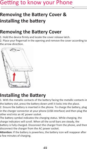 Geƫng to know your Phone  Removing the BaƩery Cover &amp; installing the baƩery Removing the BaƩery Cover  1. Hold the device Įrmly and locate the cover release latch. 2. Place your Įngernail in the opening and remove the cover according to the arrow direcƟon.  Installing the BaƩery 1. With the metallic contacts of the baƩery facing the metallic contacts in the baƩery slot, press the baƩery down unƟů it locks into the place. 2. Ensure the baƩery is inserted in the phone. To charge the baƩery, plug in the charger connector at your phone (USB interface) and then plug the other end into an AC power socket. The baƩery symbol indicates the charging status. While charging, the charge indicators will scroll. When all the scroll bars are steady, the baƩery is fully charged. Disconnect the charger from the phone, and then disconnect the charger from the AC power socket. AƩenƟon: If the baƩery is powerless, the baƩery icon will reappear aŌer a few minutes of charging. 49