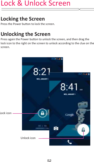 Lock &amp; Unlock Screen   Locking the Screen Press the Power button to lock the screen.    Unlocking the Screen Press again the Power button to unlock the screen, and then drag the lock icon to the right on the screen to unlock according to the clue on the screen.  Lock icon Unlock icon   52