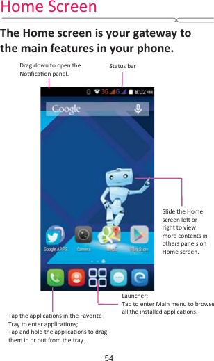 Home Screen The Home screen is your gateway to the main features in your phone.Drag down to open the NoƟĮcaƟon panel.Status barLauncher:Tap to enter Main menu to browseall the installed applicaƟons.Tap the applicaƟons in the Favorite Tray to enter applicaƟons; Tap and hold the applicaƟons to drag them in or out from the tray.Slide the Homescreen leŌ or right to view more contents in others panels on   Home screen.54