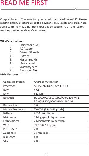      Congratulations! You have just purchased your HaierPhone G31. Please read this manual before using the device to ensure safe and proper use. Some contents may differ from your device depending on the region, service provider, or device’s software.   What’s in the box: 1. HaierPhone G31 2. AC Adaptor 3. Micro USB cable 4. Battery 5. Hands-free kit 6. User manual 7. Warranty card  Main Features:  Operating System  Android™4.4 (KitKat) Processor  MT6572M Dual Core 1.0GHz ROM  4 GB RAM   512 MB Network  3G WCDMA 850/1900/900/2100 MHz 2G GSM 850/900/1800/1900 MHz   Display Size  5.0’’ Display Resolution  FWVGA (854*480 pixels) Battery  2000 mAh Li-ion Main camera  5 Megapixels  by software Front camera  2 Megapixels  by software Wi-Fi  IEEE 802.11 b/g/n PORT USB™  2.0 Audio Jack  3.5mm jack Bluetooth  4.0 GPS  Yes READ ME FIRST8. Protective film 39