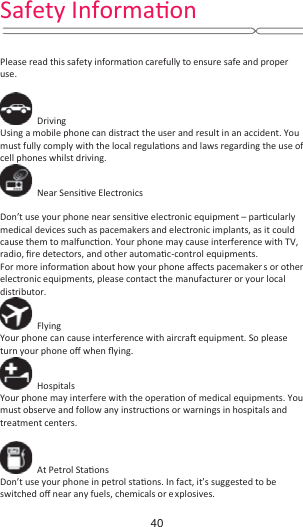     Please read this safety informaƟon carefully to ensure safe and proper use.   Driving Using a mobile phone can distract the user and result in an accident. You must fully comply with the local regulaƟons and laws regarding the use of cell phones whilst driving.  Near SensiƟve Electronics    Don’t use your phone near sensiƟve electronic equipment – parƟcularly medical devices such as pacemakers and electronic implants, as it could cause them to malfuncƟon. Your phone may cause interference with TV, radio, Įre detectors, and other automaƟc-control equipments.   For more informaƟon about how your phone aīects pacemaker s or other electronic equipments, please contact the manufacturer or your local distributor.  Flying Your phone can cause interference with aircraŌ equipment. So please turn your phone oī when Ňying.  Hospitals Your phone may interfere with the operaƟon of medical equipments. You must observe and follow any instrucƟons or warnings in hospitals and treatment centers.   At Petrol StaƟons Don’t use your phone in petrol staƟons. In fact, it’s suggested to be switched oī near any fuels, chemicals or explosives. Safety InformaƟŽŶ40