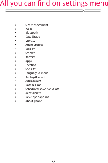   x SIM management x Wi-Fi x Bluetooth x Data Usage x More... x Audio proĮůes x Display x Storage  x BaƩery x Apps x LocaƟon x Security x Language &amp; input x Backup &amp; reset x Add account x Date &amp; Time x Scheduled power on &amp; oī x Accessibility x Developer opƟons x About phone             All you can find on settings menu68