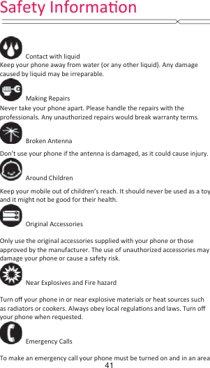   Contact with liquid Keep your phone away from water (or any other liquid). Any damage caused by liquid may be irreparable.  Making Repairs  Never take your phone apart. Please handle the repairs with the professionals. Any unauthorized repairs would break warranty terms.  Broken Antenna  Don’t use your phone if the antenna is damaged, as it could cause injury.    Around Children  Keep your mobile out of children’s reach. It should never be used as a toy and it might not be good for their health.    Original Accessories  Only use the original accessories supplied with your phone or those approved by the manufacturer. The use of unauthorized accessories may damage your phone or cause a safety risk.   Near Explosives and Fire hazard    Turn oī your phone in or near explosive materials or heat sources such as radiators or cookers. Always obey local regulaƟons and laws. Turn oī your phone when requested.  Emergency Calls  To make an emergency call your phone must be turned on and in an area   Safety InformaƟŽŶ41