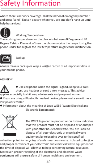  where there’s network coverage. Dial the na onal emergency number and press ‘send’. Explain exactly where you are and don’t hang up un  help has arrived.          Working Temperature The working temperature for the phone is between 0 Degree and 40 Degree Celsius. Please don’t use the phone outside the range. Using the phone under too high or too low temperature might cause malfunc on.                  Always make a backup or keep a wri en record of all important data in your mobile phone.    Aen on:  z Use cell phone when the signal is good. Keep your calls short, use headset or send a text message. This advice applies especially to children, adolescents and pregnant women. z If you are using a Bluetooth headset device, please make sure it has a low power emi er. z Informa on about the meaning of Logo WEEE (Waste Electrical and Electronic Equipment):      The WEEE logo on the product or on its box indicates that this product must not be disposed of or dumped with your other household waste. You are liable to dispose of all your electronic or electrical waste equipment by reloca ng over to the speciĮed collec on point for recycling of such hazardous waste. Isolated collec on and proper recovery of your electronic and electrical waste equipment at the time of disposal will allow us to help conserving natural resources. Moreover, proper recycling of the electronic and electrical waste equipment will ensure safety of human health and environment. Backup Safety Informa42