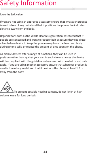  lower its SAR value.  If you are not using an approved accessory ensure that whatever product is used is free of any metal and that it posiƟons the phone the indicated distance away from the body.    OrganizaƟons such as the World Health OrganizaƟon has stated that if people are concerned and want to reduce their exposure they could use a hands-free device to keep the phone away from the head and body during phone calls, or reduce the amount of Ɵme spent on the phone.  As mobile devices oīer a range of funcƟons, they can be used in posiƟons other than against your ear. In such circumstances the device will be compliant with the guidelines when used with headset or usb data cable. If you are using another accessory ensure that whatever product is used is free of any metal and that it posiƟons the phone at least 1.0 cm away from the body.   To prevent possible hearing damage, do not listen at high volume levels for long periods.    Safety InformaƟŽŶ44