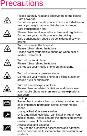 Precautions     Please carefully read and observe the terms below: Safe power on Do not use your mobile phone where it is forbidden to use or you might cause a disturbance or danger.  Safe transportation first Please observe all related local laws and regulations. Do not use your mobile phone while driving.   Safe transportation should be considered first when driving.  Turn off when in the hospital   Please follow related limitations. Please switch your mobile phone off when near a medical instrument.  Turn off on an airplane Please follow related limitations. Do not use your mobile phone on an airplane.  Turn off when at a gasoline station Do not use your mobile phone at a filling station or around fuels or chemicals.  Turn off around exposure Area Please observe related limitations and do not use your mobile phone near an area where explosions can occur.  Backup Remember to make a backup or keep a written record of all important information saved in your mobile phone.  Use qualified after sales service Only a qualified technician can install or repair your mobile phone. Please contact the authorized service center in case of phone failure.  Accessories and batteries Only use the authorized accessories and batteries and do not connect to incompatible manufacturers or products. 