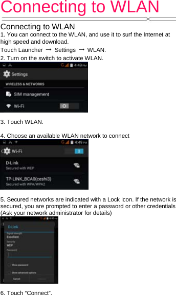 Connecting to WLAN   Connecting to WLAN 1. You can connect to the WLAN, and use it to surf the Internet at high speed and download. Touch Launcher  → Settings → WLAN. 2. Turn on the switch to activate WLAN.   3. Touch WLAN.    4. Choose an available WLAN network to connect   5. Secured networks are indicated with a Lock icon. If the network is secured, you are prompted to enter a password or other credentials (Ask your network administrator for details)     6. Touch “Connect”.