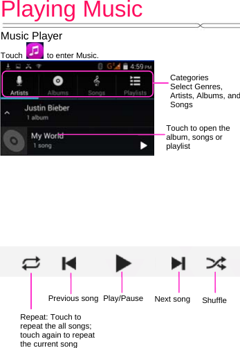 Playing Music   Music Player Touch    to enter Music.             Categories Select Genres, Artists, Albums, and Songs Touch to open the album, songs or playlist ShuffleRepeat: Touch to repeat the all songs; touch again to repeat the current songNext songPrevious songPlay/Pause