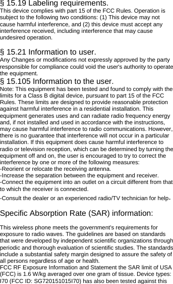  § 15.19 Labeling requirements. This device complies with part 15 of the FCC Rules. Operation is subject to the following two conditions: (1) This device may not cause harmful interference, and (2) this device must accept any interference received, including interference that may cause undesired operation.  § 15.21 Information to user. Any Changes or modifications not expressly approved by the party responsible for compliance could void the user&apos;s authority to operate the equipment. § 15.105 Information to the user. Note: This equipment has been tested and found to comply with the limits for a Class B digital device, pursuant to part 15 of the FCC Rules. These limits are designed to provide reasonable protection against harmful interference in a residential installation. This equipment generates uses and can radiate radio frequency energy and, if not installed and used in accordance with the instructions, may cause harmful interference to radio communications. However, there is no guarantee that interference will not occur in a particular installation. If this equipment does cause harmful interference to radio or television reception, which can be determined by turning the equipment off and on, the user is encouraged to try to correct the interference by one or more of the following measures: -Reorient or relocate the receiving antenna. -Increase the separation between the equipment and receiver. -Connect the equipment into an outlet on a circuit different from that to which the receiver is connected. -Consult the dealer or an experienced radio/TV technician for help.  Specific Absorption Rate (SAR) information: 　 This wireless phone meets the government&apos;s requirements for exposure to radio waves. The guidelines are based on standards that were developed by independent scientific organizations through periodic and thorough evaluation of scientific studies. The standards include a substantial safety margin designed to assure the safety of all persons regardless of age or health. FCC RF Exposure Information and Statement the SAR limit of USA (FCC) is 1.6 W/kg averaged over one gram of tissue. Device types: I70 (FCC ID: SG720151015I70) has also been tested against this 