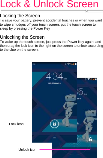 Lock &amp; Unlock Screen   Locking the Screen To save your battery, prevent accidental touches or when you want to wipe smudges off your touch screen, put the touch screen to sleep by pressing the Power Key  Unlocking the Screen To wake up the touch screen, just press the Power Key again, and then drag the lock icon to the right on the screen to unlock according to the clue on the screen.  Lock iconUnlock icon