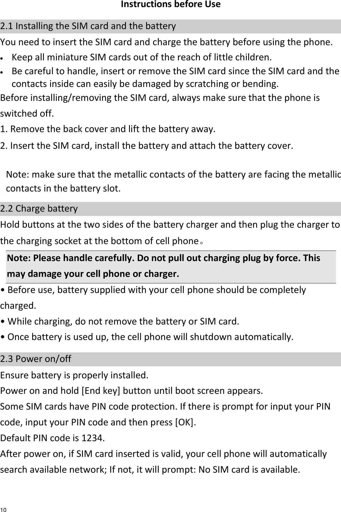   10 Instructions before Use 2.1 Installing the SIM card and the battery You need to insert the SIM card and charge the battery before using the phone.  Keep all miniature SIM cards out of the reach of little children.  Be careful to handle, insert or remove the SIM card since the SIM card and the contacts inside can easily be damaged by scratching or bending. Before installing/removing the SIM card, always make sure that the phone is switched off. 1. Remove the back cover and lift the battery away. 2. Insert the SIM card, install the battery and attach the battery cover.                                                                                 Note: make sure that the metallic contacts of the battery are facing the metallic contacts in the battery slot. 2.2 Charge battery Hold buttons at the two sides of the battery charger and then plug the charger to the charging socket at the bottom of cell phone。   Note: Please handle carefully. Do not pull out charging plug by force. This may damage your cell phone or charger. • Before use, battery supplied with your cell phone should be completely charged. • While charging, do not remove the battery or SIM card. • Once battery is used up, the cell phone will shutdown automatically. 2.3 Power on/off Ensure battery is properly installed. Power on and hold [End key] button until boot screen appears. Some SIM cards have PIN code protection. If there is prompt for input your PIN code, input your PIN code and then press [OK]. Default PIN code is 1234. After power on, if SIM card inserted is valid, your cell phone will automatically search available network; If not, it will prompt: No SIM card is available. 