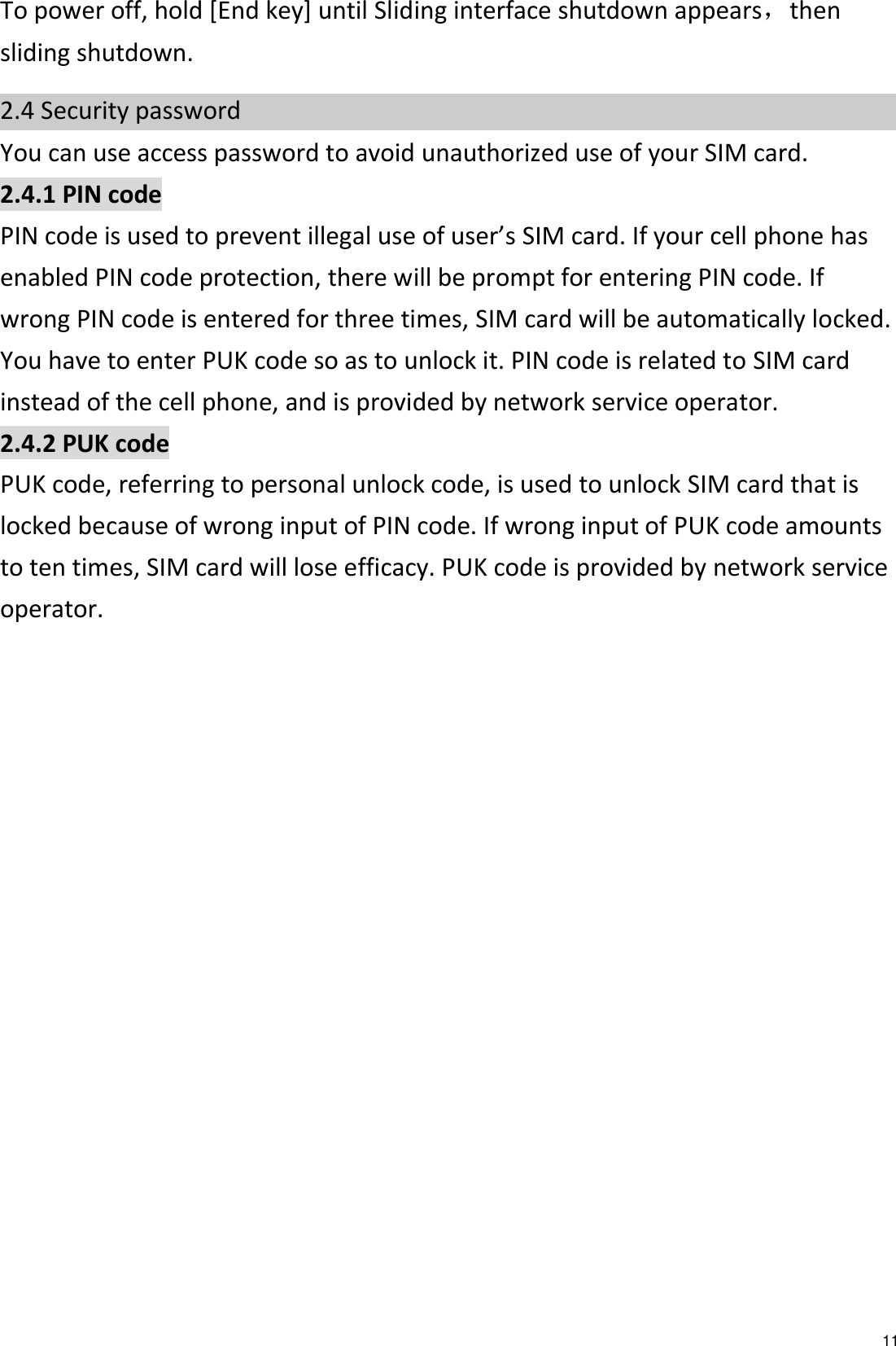   11 To power off, hold [End key] until Sliding interface shutdown appears，then sliding shutdown. 2.4 Security password You can use access password to avoid unauthorized use of your SIM card. 2.4.1 PIN code PIN code is used to prevent illegal use of user’s SIM card. If your cell phone has enabled PIN code protection, there will be prompt for entering PIN code. If wrong PIN code is entered for three times, SIM card will be automatically locked. You have to enter PUK code so as to unlock it. PIN code is related to SIM card instead of the cell phone, and is provided by network service operator. 2.4.2 PUK code PUK code, referring to personal unlock code, is used to unlock SIM card that is locked because of wrong input of PIN code. If wrong input of PUK code amounts to ten times, SIM card will lose efficacy. PUK code is provided by network service operator. 