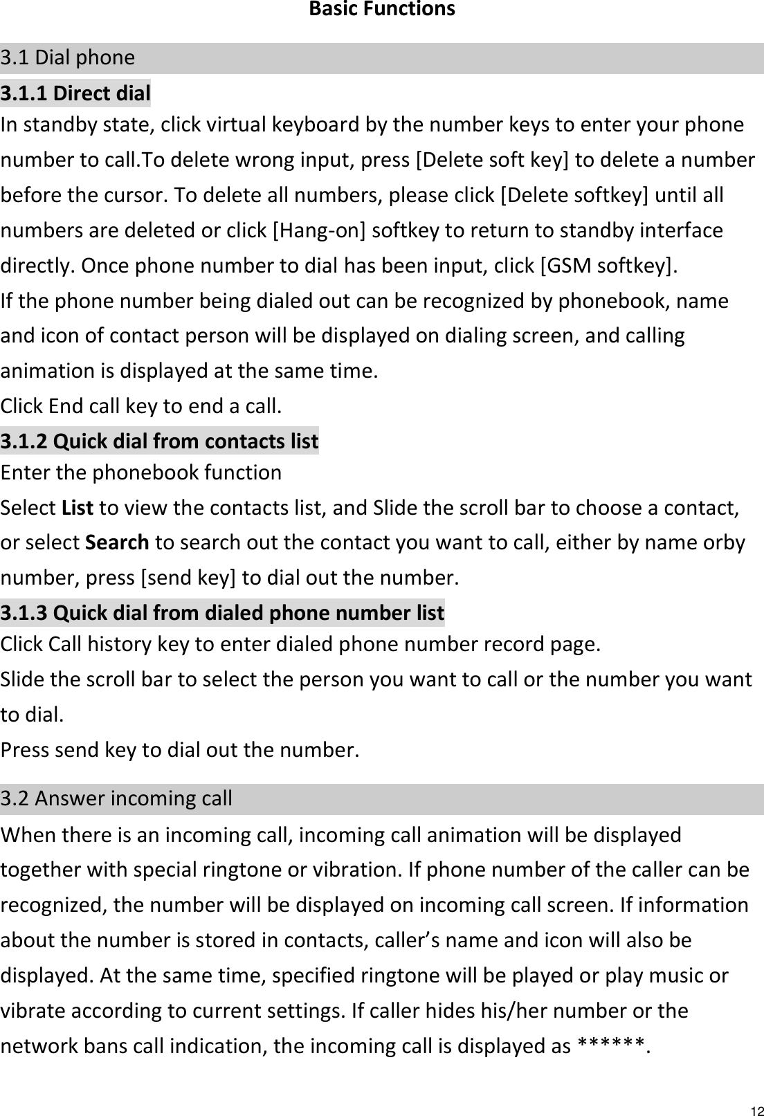  12  Basic Functions 3.1 Dial phone 3.1.1 Direct dial In standby state, click virtual keyboard by the number keys to enter your phone number to call.To delete wrong input, press [Delete soft key] to delete a number before the cursor. To delete all numbers, please click [Delete softkey] until all numbers are deleted or click [Hang-on] softkey to return to standby interface directly. Once phone number to dial has been input, click [GSM softkey]. If the phone number being dialed out can be recognized by phonebook, name and icon of contact person will be displayed on dialing screen, and calling animation is displayed at the same time. Click End call key to end a call. 3.1.2 Quick dial from contacts list Enter the phonebook function   Select List to view the contacts list, and Slide the scroll bar to choose a contact, or select Search to search out the contact you want to call, either by name orby number, press [send key] to dial out the number. 3.1.3 Quick dial from dialed phone number list Click Call history key to enter dialed phone number record page. Slide the scroll bar to select the person you want to call or the number you want to dial. Press send key to dial out the number. 3.2 Answer incoming call When there is an incoming call, incoming call animation will be displayed together with special ringtone or vibration. If phone number of the caller can be recognized, the number will be displayed on incoming call screen. If information about the number is stored in contacts, caller’s name and icon will also be displayed. At the same time, specified ringtone will be played or play music or vibrate according to current settings. If caller hides his/her number or the network bans call indication, the incoming call is displayed as ******. 