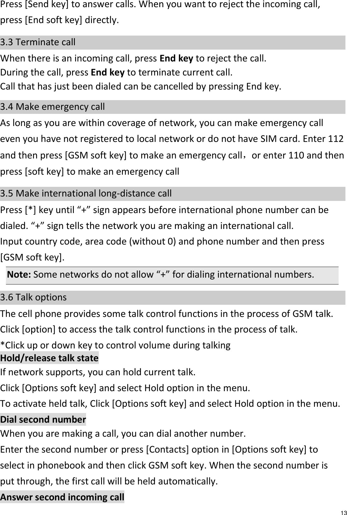   13 Press [Send key] to answer calls. When you want to reject the incoming call, press [End soft key] directly. 3.3 Terminate call When there is an incoming call, press End key to reject the call. During the call, press End key to terminate current call. Call that has just been dialed can be cancelled by pressing End key. 3.4 Make emergency call As long as you are within coverage of network, you can make emergency call even you have not registered to local network or do not have SIM card. Enter 112 and then press [GSM soft key] to make an emergency call，or enter 110 and then press [soft key] to make an emergency call 3.5 Make international long-distance call Press [*] key until “+” sign appears before international phone number can be dialed. “+” sign tells the network you are making an international call. Input country code, area code (without 0) and phone number and then press [GSM soft key]. Note: Some networks do not allow “+” for dialing international numbers. 3.6 Talk options The cell phone provides some talk control functions in the process of GSM talk. Click [option] to access the talk control functions in the process of talk. *Click up or down key to control volume during talking   Hold/release talk state If network supports, you can hold current talk. Click [Options soft key] and select Hold option in the menu. To activate held talk, Click [Options soft key] and select Hold option in the menu. Dial second number When you are making a call, you can dial another number.   Enter the second number or press [Contacts] option in [Options soft key] to select in phonebook and then click GSM soft key. When the second number is put through, the first call will be held automatically. Answer second incoming call 
