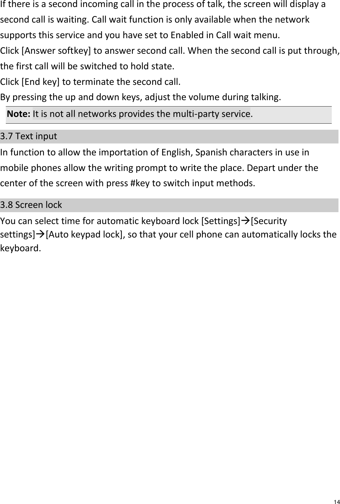   14 If there is a second incoming call in the process of talk, the screen will display a second call is waiting. Call wait function is only available when the network supports this service and you have set to Enabled in Call wait menu. Click [Answer softkey] to answer second call. When the second call is put through, the first call will be switched to hold state. Click [End key] to terminate the second call. By pressing the up and down keys, adjust the volume during talking. Note: It is not all networks provides the multi-party service. 3.7 Text input In function to allow the importation of English, Spanish characters in use in mobile phones allow the writing prompt to write the place. Depart under the center of the screen with press #key to switch input methods.   3.8 Screen lock You can select time for automatic keyboard lock [Settings][Security settings][Auto keypad lock], so that your cell phone can automatically locks the keyboard.  