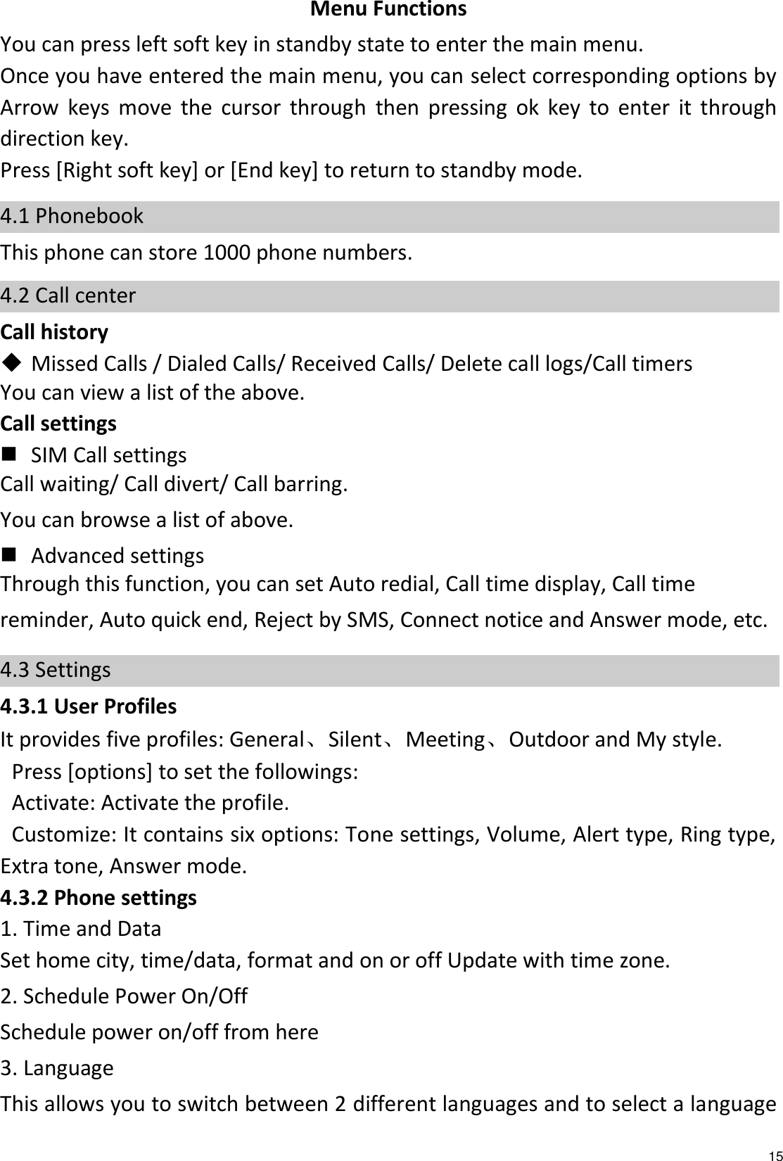   15 Menu Functions You can press left soft key in standby state to enter the main menu. Once you have entered the main menu, you can select corresponding options by Arrow  keys  move  the  cursor  through  then  pressing  ok  key  to  enter  it  through direction key.     Press [Right soft key] or [End key] to return to standby mode. 4.1 Phonebook This phone can store 1000 phone numbers. 4.2 Call center   Call history  Missed Calls / Dialed Calls/ Received Calls/ Delete call logs/Call timers You can view a list of the above.   Call settings  SIM Call settings Call waiting/ Call divert/ Call barring. You can browse a list of above.  Advanced settings Through this function, you can set Auto redial, Call time display, Call time reminder, Auto quick end, Reject by SMS, Connect notice and Answer mode, etc. 4.3 Settings 4.3.1 User Profiles   It provides five profiles: General、Silent、Meeting、Outdoor and My style. Press [options] to set the followings: Activate: Activate the profile. Customize: It contains six options: Tone settings, Volume, Alert type, Ring type, Extra tone, Answer mode. 4.3.2 Phone settings 1. Time and Data Set home city, time/data, format and on or off Update with time zone. 2. Schedule Power On/Off   Schedule power on/off from here 3. Language This allows you to switch between 2 different languages and to select a language 