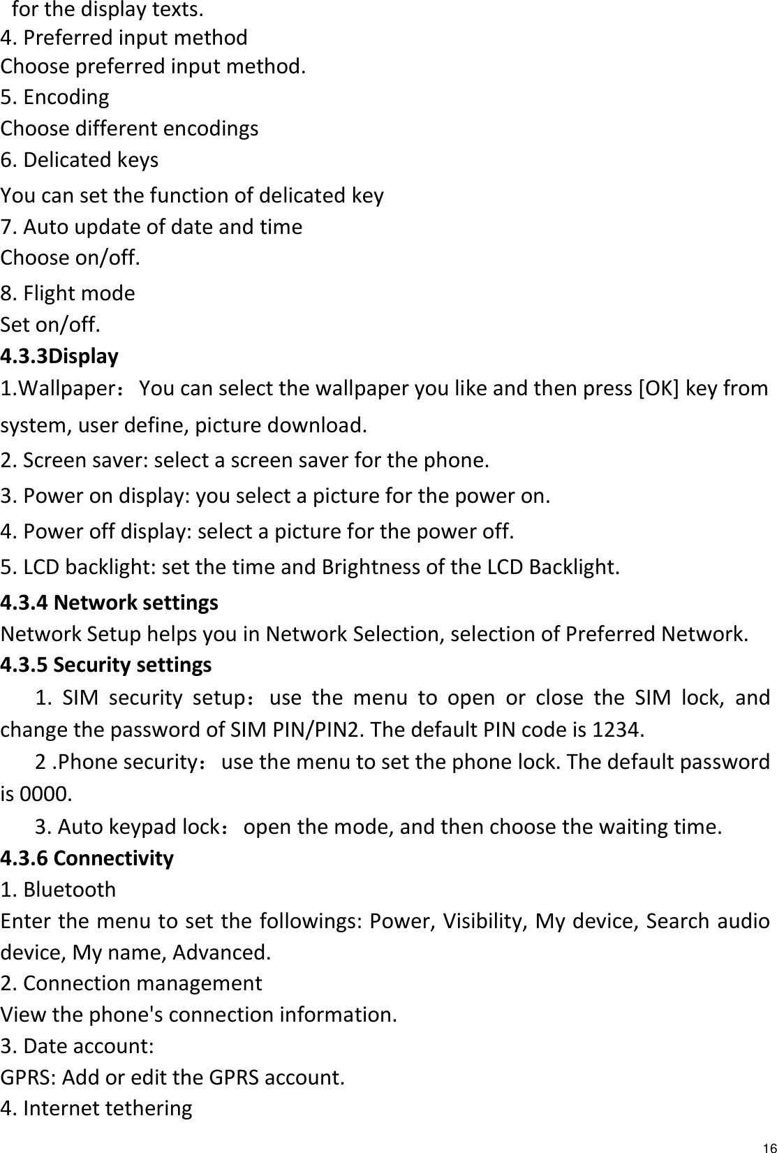   16 for the display texts. 4. Preferred input method Choose preferred input method. 5. Encoding Choose different encodings 6. Delicated keys You can set the function of delicated key   7. Auto update of date and time Choose on/off.     8. Flight mode Set on/off. 4.3.3Display   1.Wallpaper：You can select the wallpaper you like and then press [OK] key from system, user define, picture download. 2. Screen saver: select a screen saver for the phone. 3. Power on display: you select a picture for the power on. 4. Power off display: select a picture for the power off. 5. LCD backlight: set the time and Brightness of the LCD Backlight. 4.3.4 Network settings Network Setup helps you in Network Selection, selection of Preferred Network. 4.3.5 Security settings 1.  SIM  security  setup：use  the  menu  to  open  or  close  the  SIM  lock,  and change the password of SIM PIN/PIN2. The default PIN code is 1234.    2 .Phone security：use the menu to set the phone lock. The default password is 0000.    3. Auto keypad lock：open the mode, and then choose the waiting time. 4.3.6 Connectivity 1. Bluetooth Enter the menu to set the followings: Power, Visibility, My device, Search audio device, My name, Advanced. 2. Connection management View the phone&apos;s connection information. 3. Date account: GPRS: Add or edit the GPRS account. 4. Internet tethering 