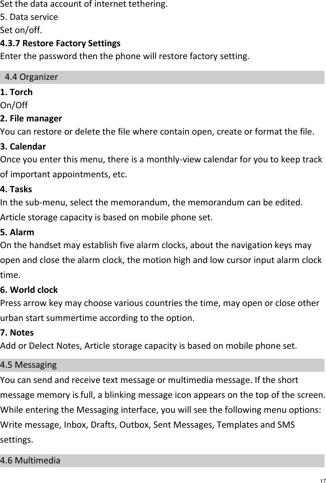   17 Set the data account of internet tethering. 5. Data service Set on/off. 4.3.7 Restore Factory Settings Enter the password then the phone will restore factory setting.  4.4 Organizer 1. Torch On/Off 2. File manager You can restore or delete the file where contain open, create or format the file. 3. Calendar Once you enter this menu, there is a monthly-view calendar for you to keep track of important appointments, etc. 4. Tasks   In the sub-menu, select the memorandum, the memorandum can be edited. Article storage capacity is based on mobile phone set. 5. Alarm On the handset may establish five alarm clocks, about the navigation keys may open and close the alarm clock, the motion high and low cursor input alarm clock time. 6. World clock Press arrow key may choose various countries the time, may open or close other urban start summertime according to the option.   7. Notes Add or Delect Notes, Article storage capacity is based on mobile phone set. 4.5 Messaging You can send and receive text message or multimedia message. If the short message memory is full, a blinking message icon appears on the top of the screen. While entering the Messaging interface, you will see the following menu options: Write message, Inbox, Drafts, Outbox, Sent Messages, Templates and SMS settings. 4.6 Multimedia 