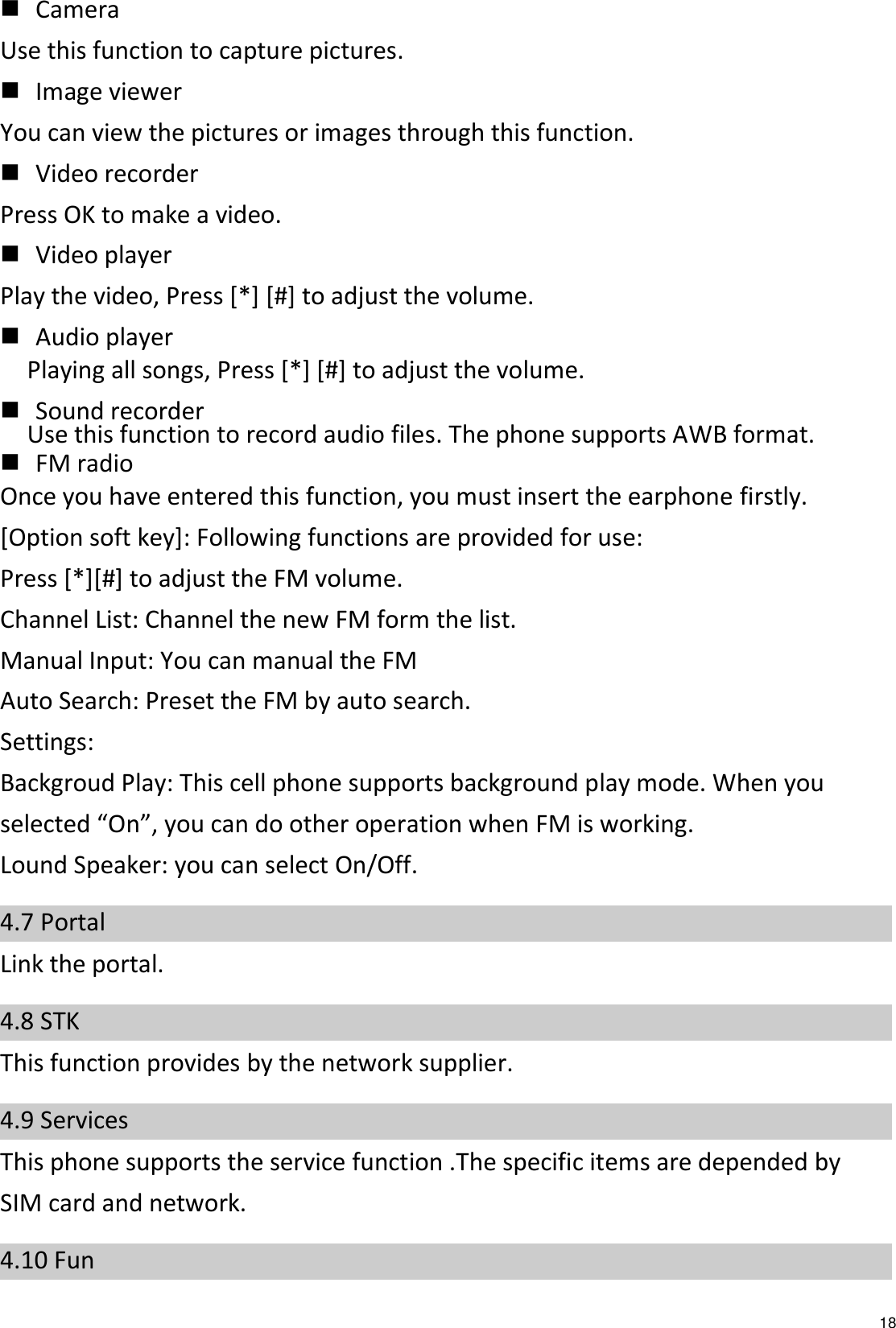   18  Camera Use this function to capture pictures.  Image viewer You can view the pictures or images through this function.  Video recorder Press OK to make a video.  Video player Play the video, Press [*] [#] to adjust the volume.  Audio player Playing all songs, Press [*] [#] to adjust the volume.  Sound recorder Use this function to record audio files. The phone supports AWB format.    FM radio Once you have entered this function, you must insert the earphone firstly. [Option soft key]: Following functions are provided for use: Press [*][#] to adjust the FM volume. Channel List: Channel the new FM form the list.   Manual Input: You can manual the FM   Auto Search: Preset the FM by auto search. Settings: Backgroud Play: This cell phone supports background play mode. When you selected “On”, you can do other operation when FM is working. Lound Speaker: you can select On/Off. 4.7 Portal Link the portal. 4.8 STK This function provides by the network supplier. 4.9 Services This phone supports the service function .The specific items are depended by SIM card and network. 4.10 Fun   