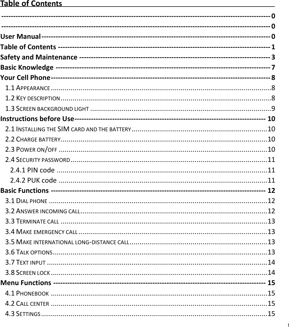   1         Table of Contents  ------------------------------------------------------------------------------------------------------------------ 0  ------------------------------------------------------------------------------------------------------------------ 0 User Manual ------------------------------------------------------------------------------------------------- 0 Table of Contents ------------------------------------------------------------------------------------------ 1 Safety and Maintenance --------------------------------------------------------------------------------- 3 Basic Knowledge ------------------------------------------------------------------------------------------- 7 Your Cell Phone --------------------------------------------------------------------------------------------- 8 1.1 APPEARANCE ................................................................................................................ 8 1.2 KEY DESCRIPTION ........................................................................................................... 8 1.3 SCREEN BACKGROUND LIGHT ............................................................................................ 9 Instructions before Use --------------------------------------------------------------------------------- 10 2.1 INSTALLING THE SIM CARD AND THE BATTERY ..................................................................... 10 2.2 CHARGE BATTERY ......................................................................................................... 10 2.3 POWER ON/OFF .......................................................................................................... 10 2.4 SECURITY PASSWORD .................................................................................................... 11 2.4.1 PIN code ........................................................................................................... 11 2.4.2 PUK code .......................................................................................................... 11 Basic Functions ------------------------------------------------------------------------------------------- 12 3.1 DIAL PHONE ............................................................................................................... 12 3.2 ANSWER INCOMING CALL ............................................................................................... 12 3.3 TERMINATE CALL ......................................................................................................... 13 3.4 MAKE EMERGENCY CALL ................................................................................................ 13 3.5 MAKE INTERNATIONAL LONG-DISTANCE CALL ...................................................................... 13 3.6 TALK OPTIONS ............................................................................................................. 13 3.7 TEXT INPUT ................................................................................................................ 14 3.8 SCREEN LOCK .............................................................................................................. 14 Menu Functions ------------------------------------------------------------------------------------------ 15 4.1 PHONEBOOK .............................................................................................................. 15 4.2 CALL CENTER .............................................................................................................. 15 4.3 SETTINGS ................................................................................................................... 15 